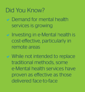 Did You Know?
- Demand for mental health services is growing
- Investing in eMental health is cost-effective, particularly in
remote areas
- While not intended to replace traditional methods, some
e-Mental health services have
proven as effective as those delivered face-to-face
