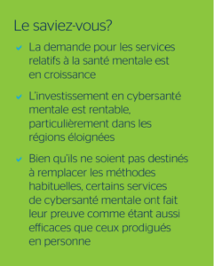 Le saviez-vous? - La demande pour les services relatifs à la santé mentale est en croissance - L’investissement en cybersanté mentale est rentable, particulièrement dans les régions éloignées - Bien qu’ils ne soient pas destinés à remplacer les méthodes habituelles, certains services de cybersanté mentale ont fait leur preuve comme étant aussi efficaces que ceux prodigués en personne