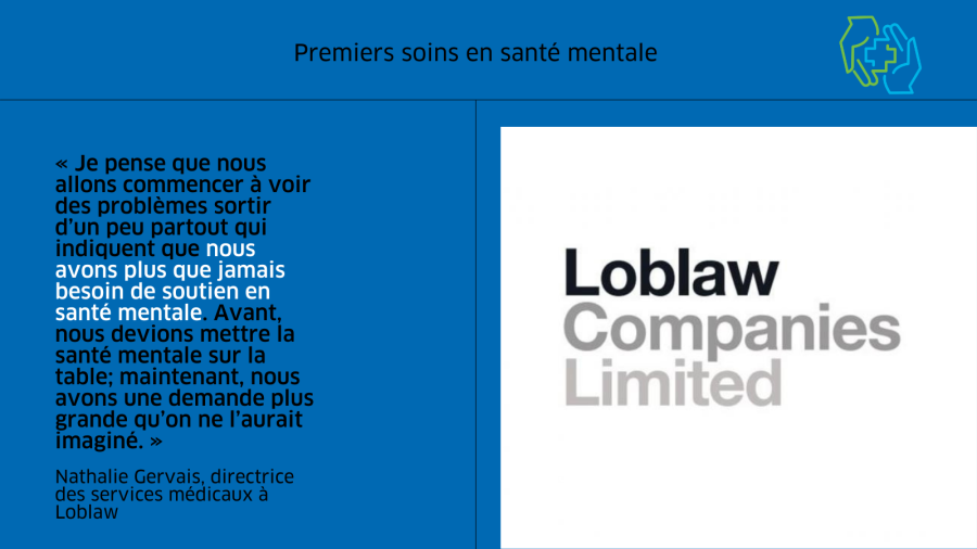 L’image est divisée en deux colonnes. À gauche on trouve une citation du billet de blogue, « Je pense que nous allons commencer à voir des problèmes sortir d’un peu partout qui indiquent que nous avons plus que jamais besoin de soutien en santé mentale, ajoute-t-elle. Avant, nous devions mettre la santé mentale sur la table; maintenant, nous avons une demande plus grande qu’on ne l’aurait imaginé. » Le texte est en noir sur un fond bleu moyen. La citation est attribuée à Nathalie Gervais, directrice des services médicaux à Loblaw. À droit on trouve l’image de marque des Compagnies Loblaw Limitée en gris. Dans le coin supérieur droit, on trouve l’image de marque du programme des Premiers soins en santé mentale. Il montre une main verte et une main bleue se réunissant pour bercer le symbole plus souvent associé aux premiers soins.